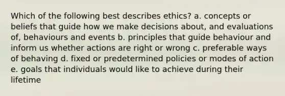 Which of the following best describes ethics? a. concepts or beliefs that guide how we make decisions about, and evaluations of, behaviours and events b. principles that guide behaviour and inform us whether actions are right or wrong c. preferable ways of behaving d. fixed or predetermined policies or modes of action e. goals that individuals would like to achieve during their lifetime