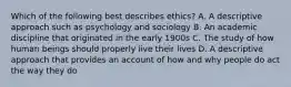 Which of the following best describes ethics? A. A descriptive approach such as psychology and sociology B. An academic discipline that originated in the early 1900s C. The study of how human beings should properly live their lives D. A descriptive approach that provides an account of how and why people do act the way they do