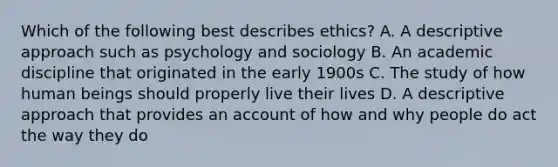 Which of the following best describes ethics? A. A descriptive approach such as psychology and sociology B. An academic discipline that originated in the early 1900s C. The study of how human beings should properly live their lives D. A descriptive approach that provides an account of how and why people do act the way they do