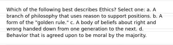 Which of the following best describes Ethics? Select one: a. A branch of philosophy that uses reason to support positions. b. A form of the "golden rule." c. A body of beliefs about right and wrong handed down from one generation to the next. d. Behavior that is agreed upon to be moral by the majority.