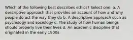 Which of the following best describes ethics? Select one: a. A descriptive approach that provides an account of how and why people do act the way they do b. A descriptive approach such as psychology and sociology c. The study of how human beings should properly live their lives d. An academic discipline that originated in the early 1900s