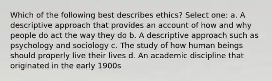 Which of the following best describes ethics? Select one: a. A descriptive approach that provides an account of how and why people do act the way they do b. A descriptive approach such as psychology and sociology c. The study of how human beings should properly live their lives d. An academic discipline that originated in the early 1900s