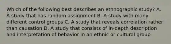 Which of the following best describes an ethnographic study? A. A study that has random assignment B. A study with many different control groups C. A study that reveals correlation rather than causation D. A study that consists of in-depth description and interpretation of behavior in an ethnic or cultural group