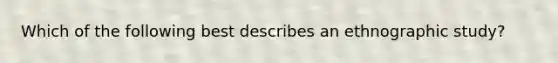 Which of the following best describes an ethnographic study?