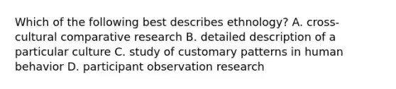 Which of the following best describes ethnology? A. cross-cultural comparative research B. detailed description of a particular culture C. study of customary patterns in human behavior D. participant observation research