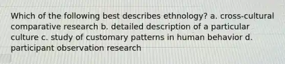 Which of the following best describes ethnology? a. cross-cultural comparative research b. detailed description of a particular culture c. study of customary patterns in human behavior d. participant observation research