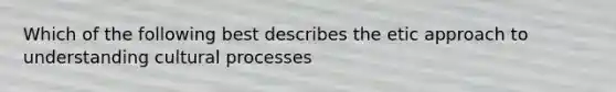 Which of the following best describes the etic approach to understanding cultural processes