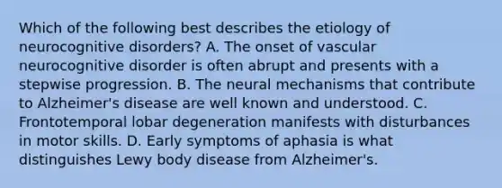 Which of the following best describes the etiology of neurocognitive disorders? A. The onset of vascular neurocognitive disorder is often abrupt and presents with a stepwise progression. B. The neural mechanisms that contribute to Alzheimer's disease are well known and understood. C. Frontotemporal lobar degeneration manifests with disturbances in motor skills. D. Early symptoms of aphasia is what distinguishes Lewy body disease from Alzheimer's.