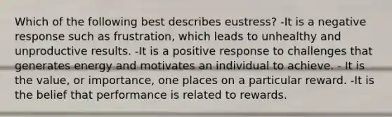 Which of the following best describes eustress?​ -It is a negative response such as frustration, which leads to unhealthy and unproductive results.​ -It is a positive response to challenges that generates energy and motivates an individual to achieve.​ - It is the value, or importance, one places on a particular reward. -It is the belief that performance is related to rewards.​