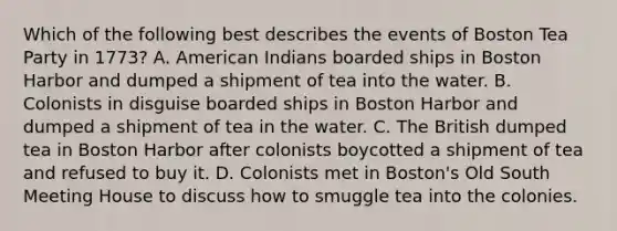 Which of the following best describes the events of Boston Tea Party in 1773? A. American Indians boarded ships in Boston Harbor and dumped a shipment of tea into the water. B. Colonists in disguise boarded ships in Boston Harbor and dumped a shipment of tea in the water. C. The British dumped tea in Boston Harbor after colonists boycotted a shipment of tea and refused to buy it. D. Colonists met in Boston's Old South Meeting House to discuss how to smuggle tea into the colonies.