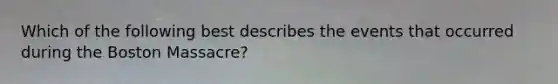 Which of the following best describes the events that occurred during the Boston Massacre?