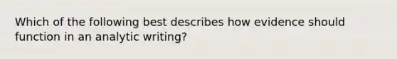 Which of the following best describes how evidence should function in an analytic writing?