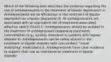 Which of the following best describes the evidence regarding the use of antidepressants in the treatment of bipolar depression? A. Antidepressants are as efficacious in the treatment of bipolar depression as unipolar depression B. All antidepressants are associated with an equivalent risk of treatment-associated affective switch (TAAS) C. Antidepressants should be avoided in the treatment of antidepressant-responsive psychiatric comorbidities (e.g., anxiety disorders) in patients with bipolar disorder D. Antidepressants can be safely utilized in the treatment of bipolar disorder with concomitant "mood stabilizing" medications E. Antidepressants have clear evidence to support their use as maintenance treatment in bipolar disorder