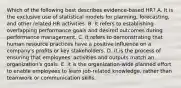 Which of the following best describes evidence-based HR? A. It is the exclusive use of statistical models for planning, forecasting, and other related HR activities. B. It refers to establishing overlapping performance goals and desired outcomes during performance management. C. It refers to demonstrating that human resource practices have a positive influence on a company's profits or key stakeholders. D. It is the process of ensuring that employees' activities and outputs match an organization's goals. E. It is the organization-wide planned effort to enable employees to learn job-related knowledge, rather than teamwork or communication skills.