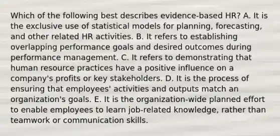 Which of the following best describes evidence-based HR? A. It is the exclusive use of statistical models for planning, forecasting, and other related HR activities. B. It refers to establishing overlapping performance goals and desired outcomes during performance management. C. It refers to demonstrating that human resource practices have a positive influence on a company's profits or key stakeholders. D. It is the process of ensuring that employees' activities and outputs match an organization's goals. E. It is the organization-wide planned effort to enable employees to learn job-related knowledge, rather than teamwork or communication skills.