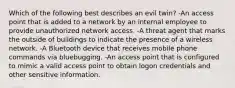 Which of the following best describes an evil twin? -An access point that is added to a network by an internal employee to provide unauthorized network access. -A threat agent that marks the outside of buildings to indicate the presence of a wireless network. -A Bluetooth device that receives mobile phone commands via bluebugging. -An access point that is configured to mimic a valid access point to obtain logon credentials and other sensitive information.