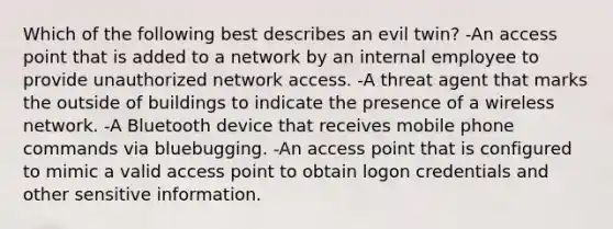 Which of the following best describes an evil twin? -An access point that is added to a network by an internal employee to provide unauthorized network access. -A threat agent that marks the outside of buildings to indicate the presence of a wireless network. -A Bluetooth device that receives mobile phone commands via bluebugging. -An access point that is configured to mimic a valid access point to obtain logon credentials and other sensitive information.