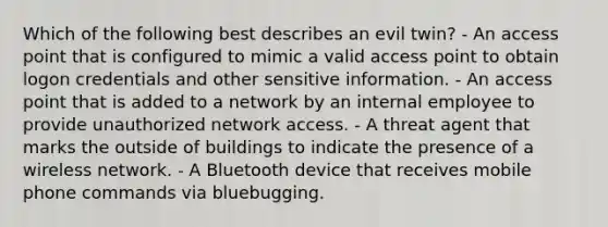 Which of the following best describes an evil twin? - An access point that is configured to mimic a valid access point to obtain logon credentials and other sensitive information. - An access point that is added to a network by an internal employee to provide unauthorized network access. - A threat agent that marks the outside of buildings to indicate the presence of a wireless network. - A Bluetooth device that receives mobile phone commands via bluebugging.