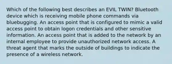 Which of the following best describes an EVIL TWIN? Bluetooth device which is receiving mobile phone commands via bluebugging. An access point that is configured to mimic a valid access point to obtain logon credentials and other sensitive information. An access point that is added to the network by an internal employee to provide unauthorized network access. A threat agent that marks the outside of buildings to indicate the presence of a wireless network.