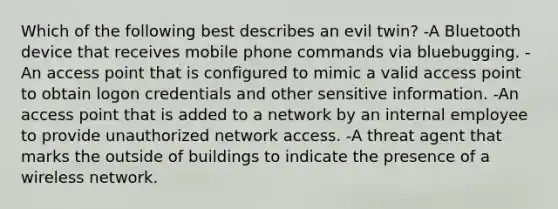 Which of the following best describes an evil twin? -A Bluetooth device that receives mobile phone commands via bluebugging. -An access point that is configured to mimic a valid access point to obtain logon credentials and other sensitive information. -An access point that is added to a network by an internal employee to provide unauthorized network access. -A threat agent that marks the outside of buildings to indicate the presence of a wireless network.