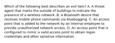 Which of the following best describes an evil twin? A. A threat agent that marks the outside of buildings to indicate the presence of a wireless network. B. A Bluetooth device that receives mobile phone commands via bluebugging. C. An access point that is added to the network by an internal employee to provide unauthorized network access. D. An access point that is configured to mimic a valid access point to obtain logon credentials and other sensitive information.