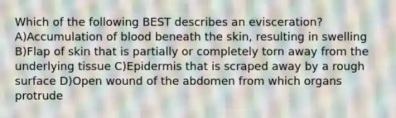 Which of the following BEST describes an evisceration? A)Accumulation of blood beneath the skin, resulting in swelling B)Flap of skin that is partially or completely torn away from the underlying tissue C)Epidermis that is scraped away by a rough surface D)Open wound of the abdomen from which organs protrude