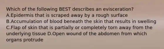 Which of the following BEST describes an​ evisceration? A.Epidermis that is scraped away by a rough surface B.Accumulation of blood beneath the skin that results in swelling C.Flap of skin that is partially or completely torn away from the underlying tissue D.Open wound of the abdomen from which organs protrude