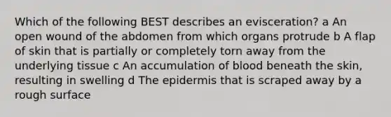 Which of the following BEST describes an evisceration? a An open wound of the abdomen from which organs protrude b A flap of skin that is partially or completely torn away from the underlying tissue c An accumulation of blood beneath the skin, resulting in swelling d The epidermis that is scraped away by a rough surface