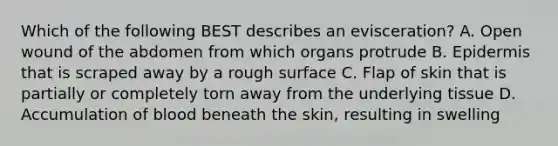 Which of the following BEST describes an​ evisceration? A. Open wound of the abdomen from which organs protrude B. Epidermis that is scraped away by a rough surface C. Flap of skin that is partially or completely torn away from the underlying tissue D. Accumulation of blood beneath the​ skin, resulting in swelling