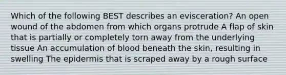 Which of the following BEST describes an evisceration? An open wound of the abdomen from which organs protrude A flap of skin that is partially or completely torn away from the underlying tissue An accumulation of blood beneath the skin, resulting in swelling The epidermis that is scraped away by a rough surface