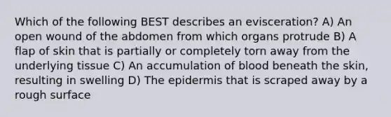 Which of the following BEST describes an evisceration? A) An open wound of the abdomen from which organs protrude B) A flap of skin that is partially or completely torn away from the underlying tissue C) An accumulation of blood beneath the skin, resulting in swelling D) The epidermis that is scraped away by a rough surface