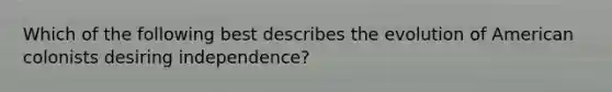 Which of the following best describes the evolution of American colonists desiring independence?