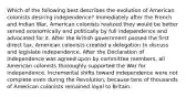 Which of the following best describes the evolution of American colonists desiring independence? Immediately after the French and Indian War, American colonists realized they would be better served economically and politically by full independence and advocated for it. After the British government passed the first direct tax, American colonists created a delegation to discuss and legislate independence. After the Declaration of Independence was agreed upon by committee members, all American colonists thoroughly supported the War for Independence. Incremental shifts toward independence were not complete even during the Revolution, because tens of thousands of American colonists remained loyal to Britain.