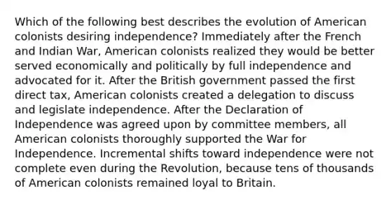 Which of the following best describes the evolution of American colonists desiring independence? Immediately after the French and Indian War, American colonists realized they would be better served economically and politically by full independence and advocated for it. After the British government passed the first direct tax, American colonists created a delegation to discuss and legislate independence. After the Declaration of Independence was agreed upon by committee members, all American colonists thoroughly supported the War for Independence. Incremental shifts toward independence were not complete even during the Revolution, because tens of thousands of American colonists remained loyal to Britain.