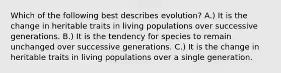 Which of the following best describes evolution? A.) It is the change in heritable traits in living populations over successive generations. B.) It is the tendency for species to remain unchanged over successive generations. C.) It is the change in heritable traits in living populations over a single generation.