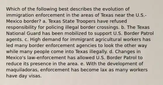 Which of the following best describes the evolution of immigration enforcement in the areas of Texas near the U.S.-Mexico border? a. Texas State Troopers have refused responsibility for policing illegal border crossings. b. The Texas National Guard has been mobilized to support U.S. Border Patrol agents. c. High demand for immigrant agricultural workers has led many border enforcement agencies to look the other way while many people come into Texas illegally. d. Changes in Mexico's law-enforcement has allowed U.S. Border Patrol to reduce its presence in the area. e. With the development of maquiladoras, enforcement has become lax as many workers have day visas.