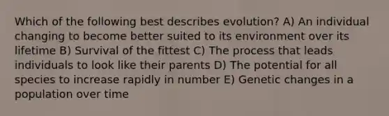 Which of the following best describes evolution? A) An individual changing to become better suited to its environment over its lifetime B) Survival of the fittest C) The process that leads individuals to look like their parents D) The potential for all species to increase rapidly in number E) Genetic changes in a population over time