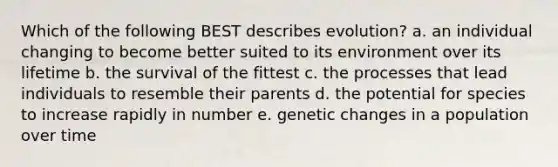 Which of the following BEST describes evolution? a. an individual changing to become better suited to its environment over its lifetime b. the survival of the fittest c. the processes that lead individuals to resemble their parents d. the potential for species to increase rapidly in number e. genetic changes in a population over time