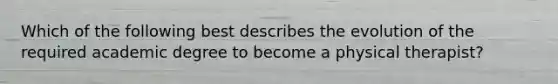 Which of the following best describes the evolution of the required academic degree to become a physical therapist?