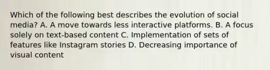 Which of the following best describes the evolution of social media? A. A move towards less interactive platforms. B. A focus solely on text-based content C. Implementation of sets of features like Instagram stories D. Decreasing importance of visual content