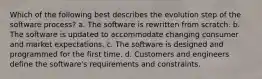 Which of the following best describes the evolution step of the software process? a. The software is rewritten from scratch. b. The software is updated to accommodate changing consumer and market expectations. c. The software is designed and programmed for the first time. d. Customers and engineers define the software's requirements and constraints.