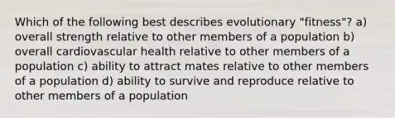 Which of the following best describes evolutionary "fitness"? a) overall strength relative to other members of a population b) overall cardiovascular health relative to other members of a population c) ability to attract mates relative to other members of a population d) ability to survive and reproduce relative to other members of a population