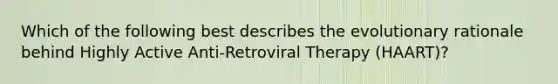 Which of the following best describes the evolutionary rationale behind Highly Active Anti-Retroviral Therapy (HAART)?