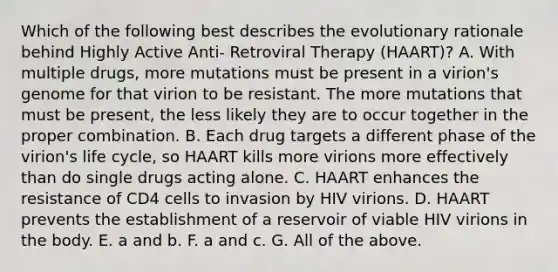 Which of the following best describes the evolutionary rationale behind Highly Active Anti- Retroviral Therapy (HAART)? A. With multiple drugs, more mutations must be present in a virion's genome for that virion to be resistant. The more mutations that must be present, the less likely they are to occur together in the proper combination. B. Each drug targets a different phase of the virion's life cycle, so HAART kills more virions more effectively than do single drugs acting alone. C. HAART enhances the resistance of CD4 cells to invasion by HIV virions. D. HAART prevents the establishment of a reservoir of viable HIV virions in the body. E. a and b. F. a and c. G. All of the above.