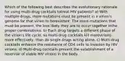 Which of the following best describes the evolutionary rationale for using multi-drug cocktails totreat HIV patients? a) With multiple drugs, more mutations must be present in a virion's genome for that virion to beresistant. The more mutations that must be present, the less likely they are to occur together inthe proper combinations. b) Each drug targets a different phase of the virion's life cycle, so multi-drug cocktails kill morevirions more effectively, than do single drugs acting alone. c) Multi-drug cocktails enhance the resistance of CD4 cells to invasion by HIV virions. d) Multi-drug cocktails prevent the establishment of a reservoir of viable HIV virions in the body.