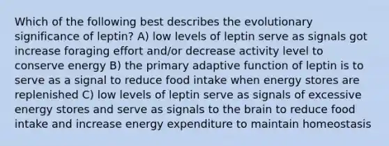 Which of the following best describes the evolutionary significance of leptin? A) low levels of leptin serve as signals got increase foraging effort and/or decrease activity level to conserve energy B) the primary adaptive function of leptin is to serve as a signal to reduce food intake when energy stores are replenished C) low levels of leptin serve as signals of excessive energy stores and serve as signals to the brain to reduce food intake and increase energy expenditure to maintain homeostasis