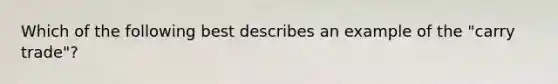 Which of the following best describes an example of the "carry trade"?