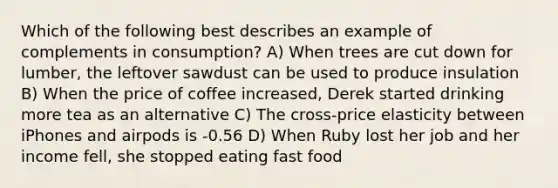 Which of the following best describes an example of complements in consumption? A) When trees are cut down for lumber, the leftover sawdust can be used to produce insulation B) When the price of coffee increased, Derek started drinking more tea as an alternative C) The cross-price elasticity between iPhones and airpods is -0.56 D) When Ruby lost her job and her income fell, she stopped eating fast food