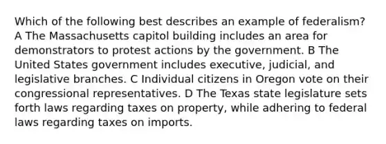 Which of the following best describes an example of federalism? A The Massachusetts capitol building includes an area for demonstrators to protest actions by the government. B The United States government includes executive, judicial, and legislative branches. C Individual citizens in Oregon vote on their congressional representatives. D The Texas state legislature sets forth laws regarding taxes on property, while adhering to federal laws regarding taxes on imports.