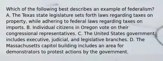 Which of the following best describes an example of federalism? A. The Texas state legislature sets forth laws regarding taxes on property, while adhering to federal laws regarding taxes on imports. B. Individual citizens in Oregon vote on their congressional representatives. C. The United States government includes executive, judicial, and legislative branches. D. The Massachusetts capitol building includes an area for demonstrators to protest actions by the government.